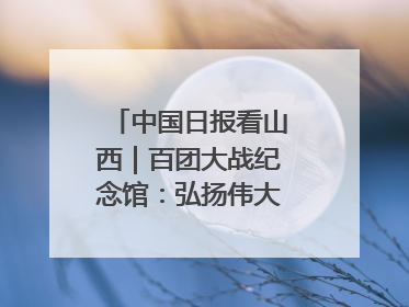 中国日报看山西｜百团大战纪念馆：弘扬伟大抗战精神
