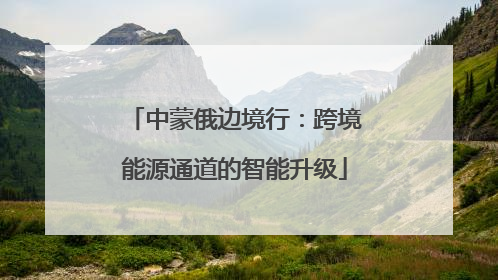 中蒙俄边境行：跨境能源通道的智能升级