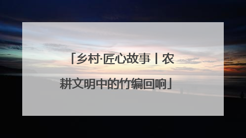 乡村·匠心故事丨农耕文明中的竹编回响