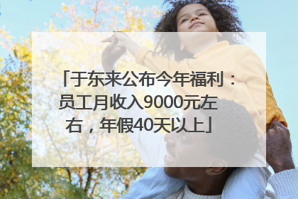 于东来公布今年福利：员工月收入9000元左右，年假40天以上