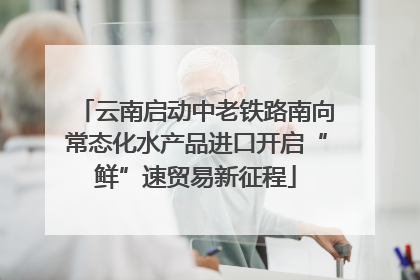 云南启动中老铁路南向常态化水产品进口开启“鲜”速贸易新征程