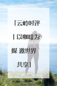 云岭时评丨以咖啡为媒 邀世界共享