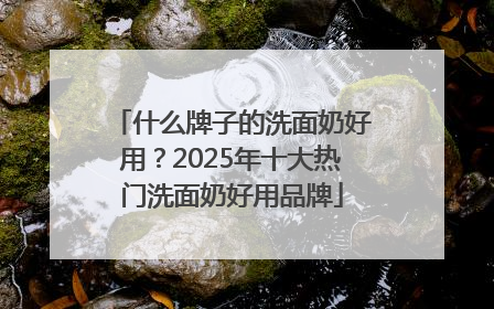 什么牌子的洗面奶好用？2025年十大热门洗面奶好用品牌