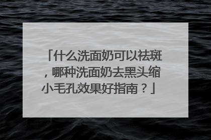 什么洗面奶可以祛斑，哪种洗面奶去黑头缩小毛孔效果好指南？