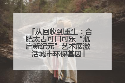 从回收到重生：合肥太古可口可乐“瓶启新纪元”艺术展激活城市环保基因