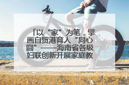 以“家”为笔，擘画自贸港育人“同心圆”——海南省各级妇联创新开展家庭教育宣传周活动