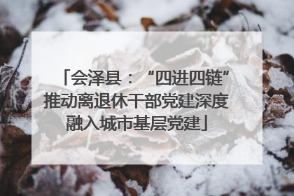 会泽县：“四进四链”推动离退休干部党建深度融入城市基层党建