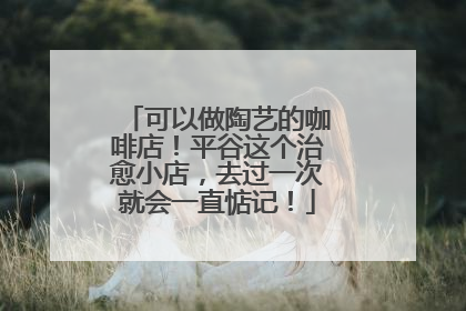 可以做陶艺的咖啡店！平谷这个治愈小店，去过一次就会一直惦记！