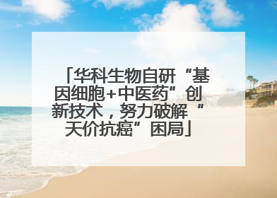 华科生物自研“基因细胞+中医药”创新技术，努力破解“天价抗癌”困局