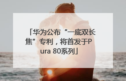 华为公布“一底双长焦”专利，将首发于Pura 80系列