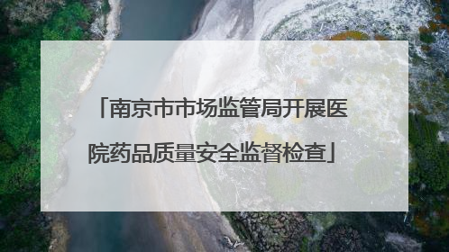 南京市市场监管局开展医院药品质量安全监督检查