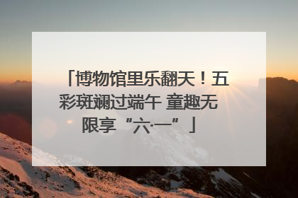 博物馆里乐翻天！五彩斑斓过端午 童趣无限享“六·一”