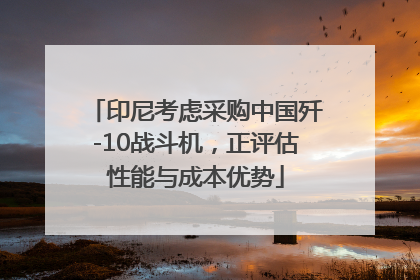 印尼考虑采购中国歼-10战斗机，正评估性能与成本优势