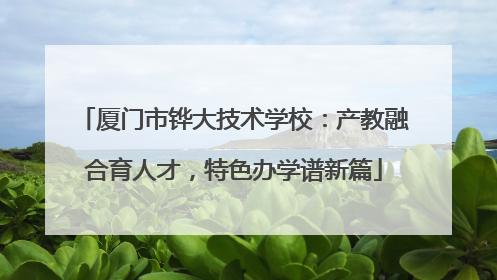 厦门市铧大技术学校：产教融合育人才，特色办学谱新篇