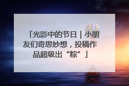 光影中的节日｜小朋友们奇思妙想，投稿作品超级出“粽”