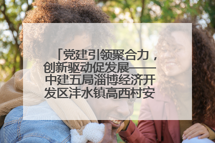 党建引领聚合力，创新驱动促发展——中建五局淄博经济开发区沣水镇高西村安置项目建设纪实