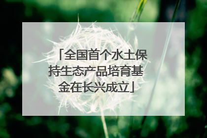 全国首个水土保持生态产品培育基金在长兴成立