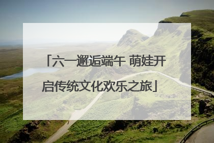 六一邂逅端午 萌娃开启传统文化欢乐之旅