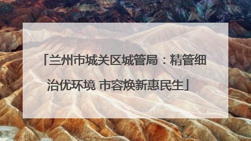 兰州市城关区城管局：精管细治优环境 市容焕新惠民生