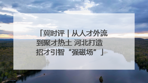冀时评｜从人才外流到聚才热土 河北打造招才引智“强磁场”