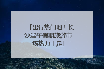 出行热门地！长沙端午假期旅游市场热力十足
