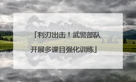利刃出击！武警部队开展多课目强化训练