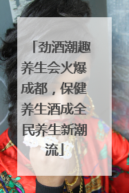 劲酒潮趣养生会火爆成都，保健养生酒成全民养生新潮流