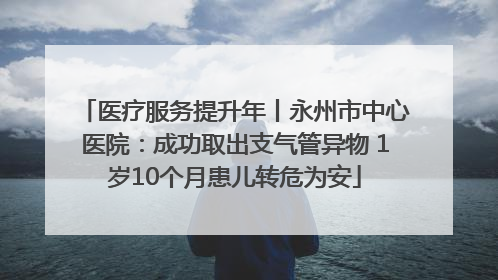 医疗服务提升年丨永州市中心医院：成功取出支气管异物 1岁10个月患儿转危为安