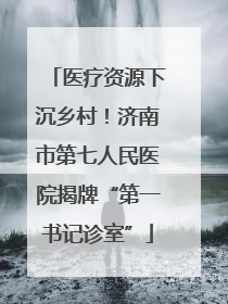 医疗资源下沉乡村！济南市第七人民医院揭牌“第一书记诊室”