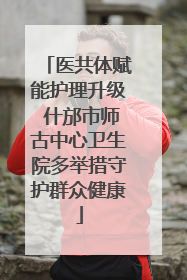 医共体赋能护理升级 什邡市师古中心卫生院多举措守护群众健康