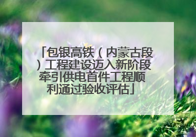 包银高铁（内蒙古段）工程建设迈入新阶段 牵引供电首件工程顺利通过验收评估