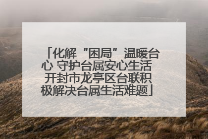 化解“困局”温暖台心 守护台属安心生活 开封市龙亭区台联积极解决台属生活难题