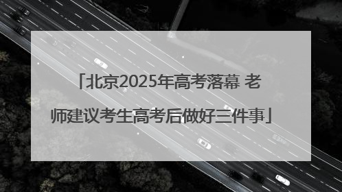 北京2025年高考落幕 老师建议考生高考后做好三件事