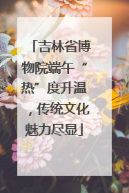 吉林省博物院端午“热”度升温，传统文化魅力尽显