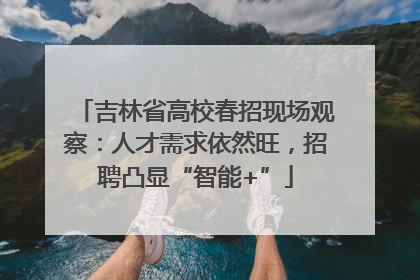 吉林省高校春招现场观察：人才需求依然旺，招聘凸显“智能+”