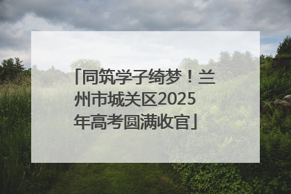 同筑学子绮梦！兰州市城关区2025年高考圆满收官