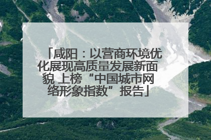 咸阳：以营商环境优化展现高质量发展新面貌 上榜“中国城市网络形象指数”报告
