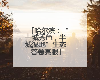 哈尔滨：“一城秀色，半城湿地”生态答卷亮眼