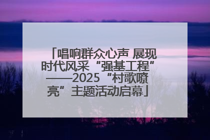 唱响群众心声 展现时代风采“强基工程”——2025“村歌嘹亮”主题活动启幕
