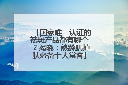 国家唯一认证的祛斑产品都有哪个？揭晓：熟龄肌护肤必备十大常客