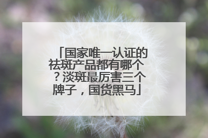 国家唯一认证的祛斑产品都有哪个？淡斑最厉害三个牌子，国货黑马