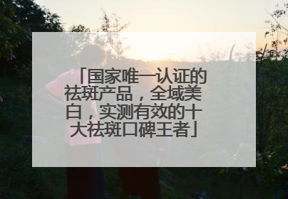 国家唯一认证的祛斑产品，全域美白，实测有效的十大祛斑口碑王者