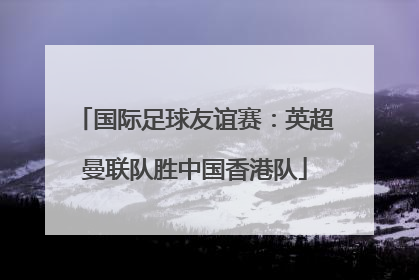 国际足球友谊赛：英超曼联队胜中国香港队