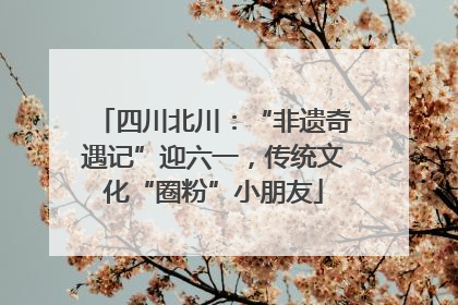 四川北川：“非遗奇遇记”迎六一，传统文化“圈粉”小朋友