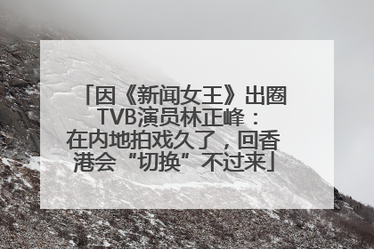 因《新闻女王》出圈 TVB演员林正峰：在内地拍戏久了，回香港会“切换”不过来