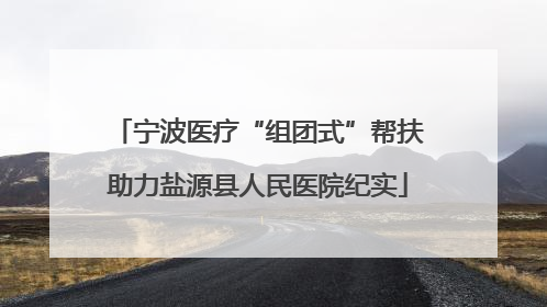 宁波医疗“组团式”帮扶助力盐源县人民医院纪实