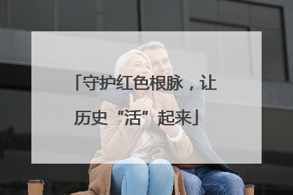守护红色根脉，让历史“活”起来