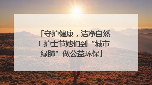守护健康，洁净自然！护士节她们到“城市绿肺”做公益环保