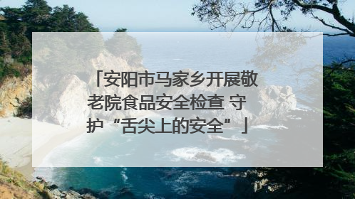 安阳市马家乡开展敬老院食品安全检查 守护“舌尖上的安全”