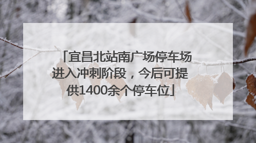 宜昌北站南广场停车场进入冲刺阶段，今后可提供1400余个停车位